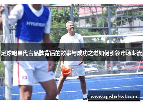 足球明星代言品牌背后的故事与成功之道如何引领市场潮流