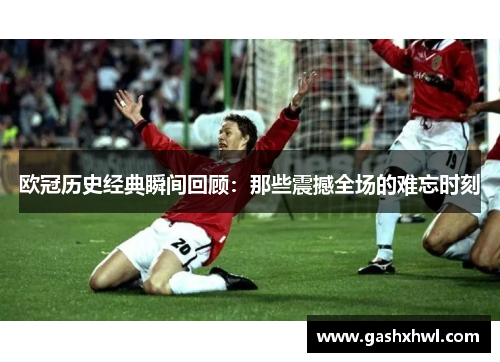 欧冠历史经典瞬间回顾：那些震撼全场的难忘时刻